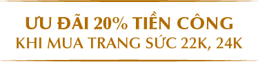 ƯU ĐÃI 20% TIỀN CÔNG KHI MUA TRANG SỨC 22K, 24K 