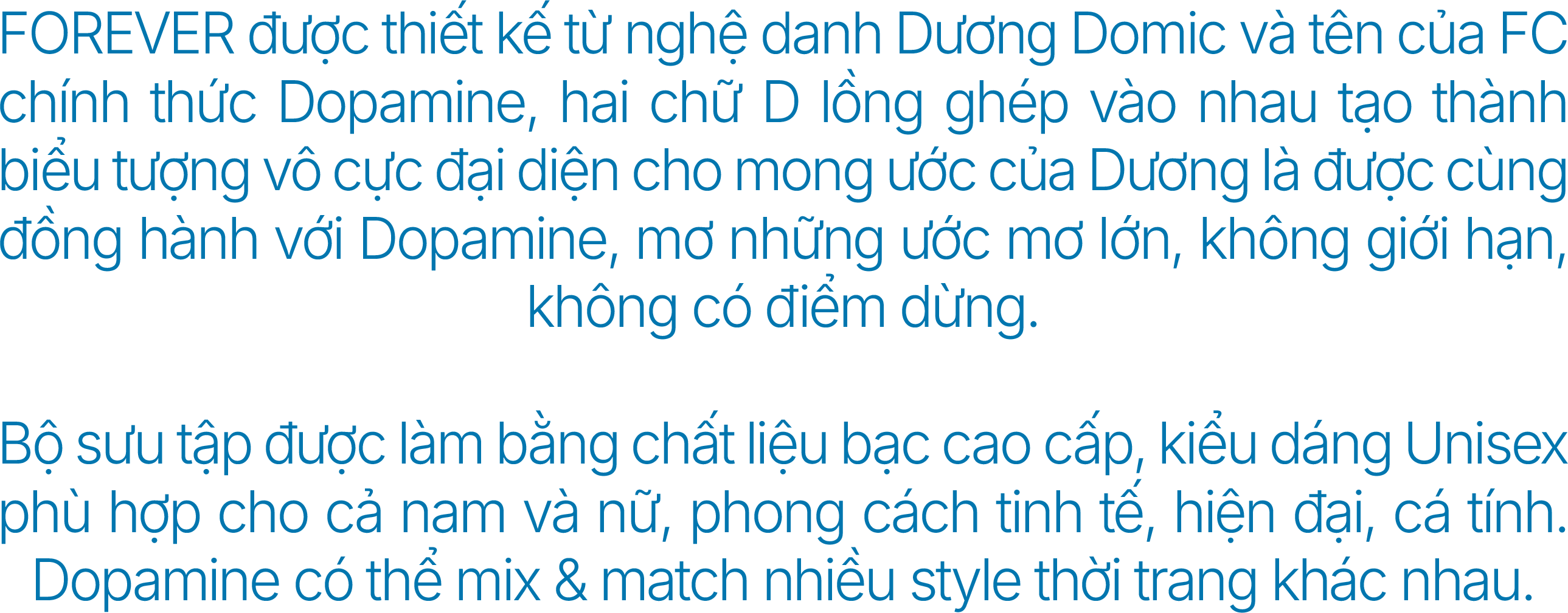 FOREVER được thiết kế từ nghệ danh Dương Domic và tên của FC chính thức Dopamine, hai chữ D lồng ghép vào nhau tạo thành biểu tượng vô cực đại diện cho mong ước của Dương là được cùng đồng hành với Dopamine, mơ những ước mơ lớn, không giới hạn, không có điểm dừng. Bộ sưu tập được làm bằng chất liệu bạc cao cấp, kiểu dáng Unisex phù hợp cho cả nam và nữ, phong cách tinh tế, hiện đại, cá tính. Dopamine có thể mix & match nhiều style thời trang khác nhau.